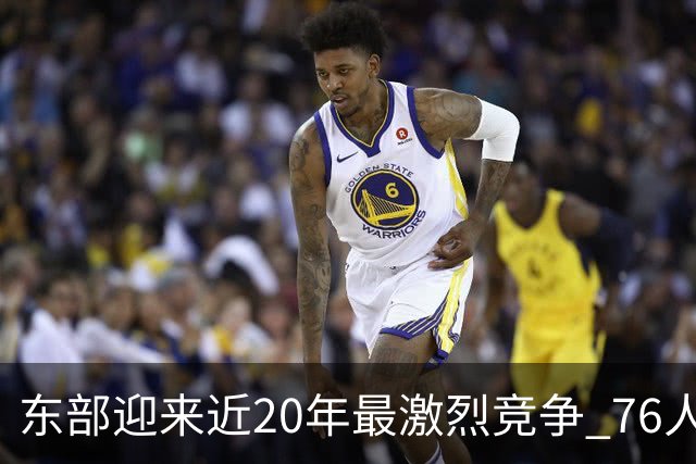 东部迎来近20年最激烈竞争 76人成为争冠大热但仍有多项致命隐患