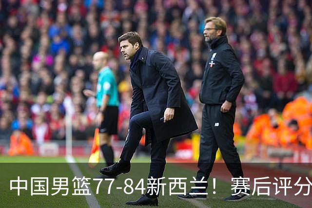 中国男篮77-84新西兰！赛后评分：4人满分 3人优秀 1人7中0严重拉胯